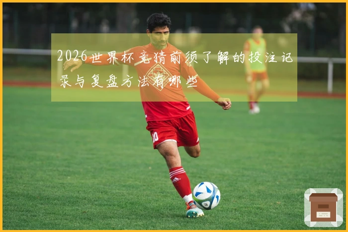 2026世界杯竞猜前须了解的投注记录与复盘方法有哪些